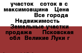 участок 12соток в с.максимовщина › Цена ­ 1 000 000 - Все города Недвижимость » Земельные участки продажа   . Псковская обл.,Великие Луки г.